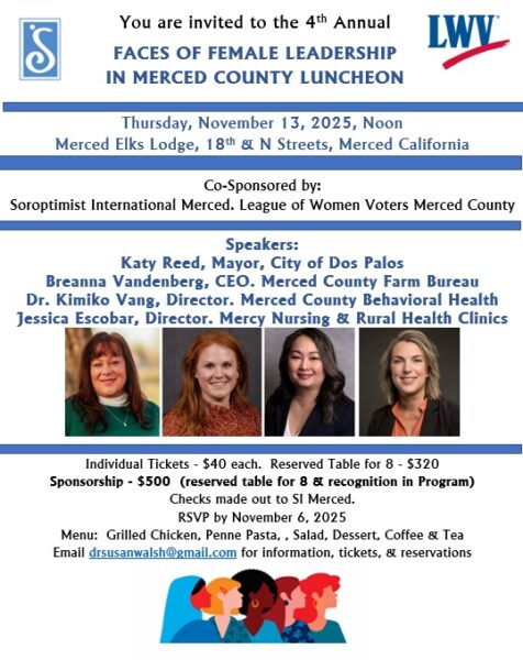 Faces of Female Leadership Luncheon Thursday November 13, 2025, noon at the Merced Elks Lodge. Speakers Katy Reed, Mayor, City of Dos Palos, Breanna Vandenberg, CEO Merced County Farm Bureau, Dr. Kimiko Vang, Director Merced County Behavioral Health, and Jessica Escobar, Director Mercy Nursing and Rural Health Clinics. Tickets $40.00 each. Email drsusanwalsh@gmail.com for information, tickets, and reservations.